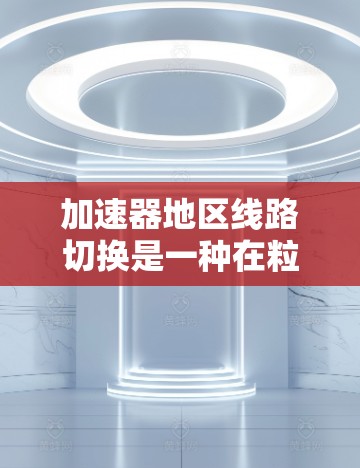 加速器地区线路切换是一种在粒子加速器中动态调整磁场和轨道的技术,用于优化粒子加速效率和稳定性。以下是对该技术的详细分析和总结 加速器地区线路切换是一种在粒子加速器中动态调整磁场和轨道的技术,用于优化粒子加速效率和稳定性。以下是对该技术的详细分析和总结