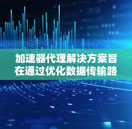 加速器代理解决方案旨在通过优化数据传输路径和效率，提升整体性能，解决数据传输中的延迟和不稳定性问题。以下是对这一解决方案的详细分析和总结