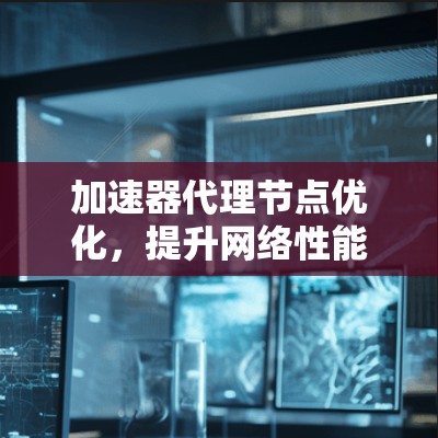 加速器代理节点优化，提升网络性能与用户体验