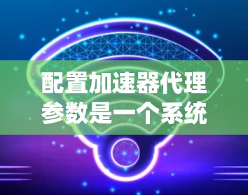 配置加速器代理参数是一个系统性工程,需要综合考虑多个方面。以下是对配置过程的总结和建议 配置加速器代理参数是一个系统性工程,需要综合考虑多个方面。以下是对配置过程的总结和建议