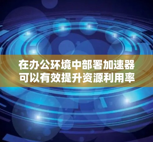 在办公环境中部署加速器可以有效提升资源利用率和工作效率。以下是一些关于加速器办公加速的可能应用和建议 在办公环境中部署加速器可以有效提升资源利用率和工作效率。以下是一些关于加速器办公加速的可能应用和建议