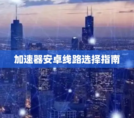 加速器安卓线路选择指南 加速器安卓线路选择指南