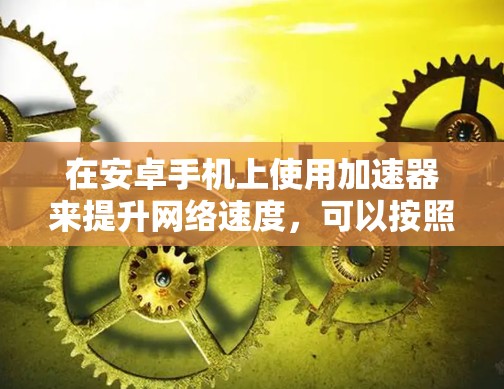在安卓手机上使用加速器来提升网络速度,可以按照以下步骤进行 在安卓手机上使用加速器来提升网络速度,可以按照以下步骤进行
