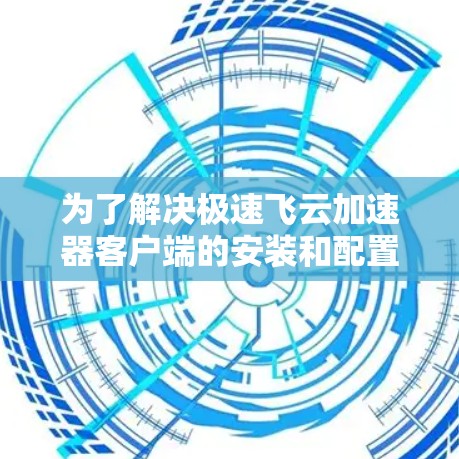 为了解决极速飞云加速器客户端的安装和配置问题，可以按照以下步骤进行