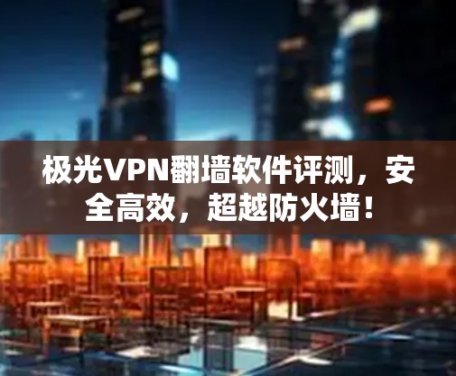 极光VPN翻墙软件评测，安全高效，超越防火墙！